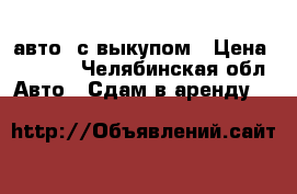 авто  с выкупом › Цена ­ 2 000 - Челябинская обл. Авто » Сдам в аренду   